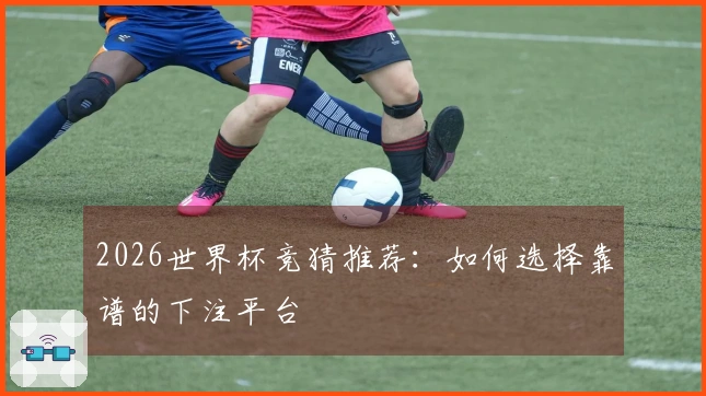 2026世界杯竞猜推荐：如何选择靠谱的下注平台