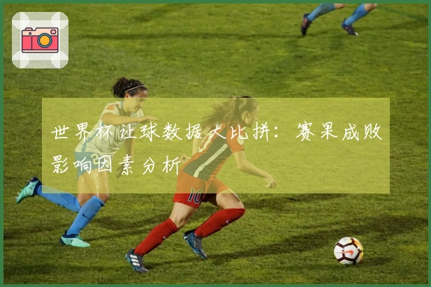 世界杯让球数据大比拼：赛果成败影响因素分析