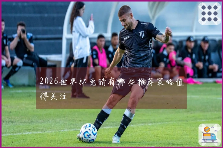 2026世界杯竞猜有哪些推荐策略值得关注