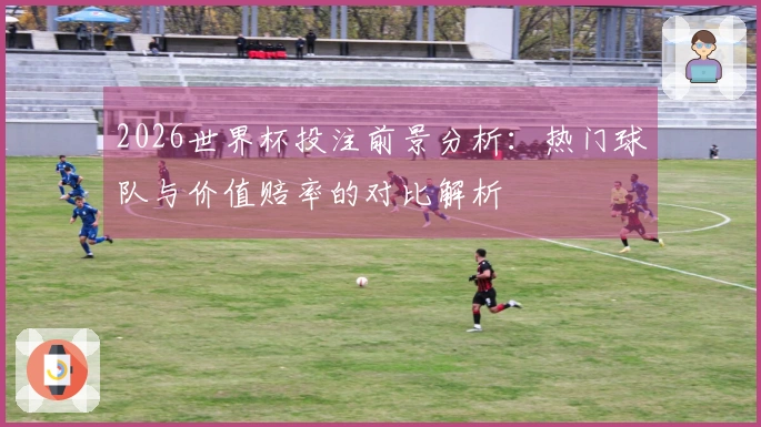 2026世界杯投注前景分析：热门球队与价值赔率的对比解析
