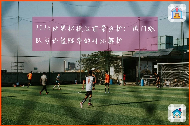 2026世界杯投注前景分析：热门球队与价值赔率的对比解析