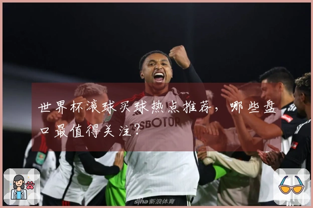 世界杯滚球买球热点推荐，哪些盘口最值得关注？